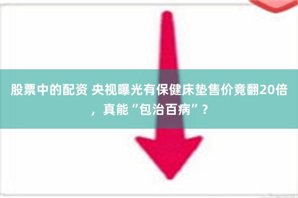 股票中的配资 央视曝光有保健床垫售价竟翻20倍，真能“包治百病”？