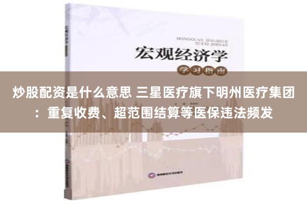 炒股配资是什么意思 三星医疗旗下明州医疗集团：重复收费、超范围结算等医保违法频发