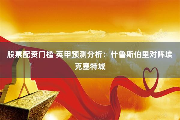 股票配资门槛 英甲预测分析：什鲁斯伯里对阵埃克塞特城