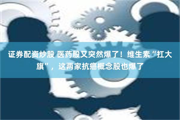 证券配资炒股 医药股又突然爆了！维生素“扛大旗”，这两家抗癌概念股也爆了