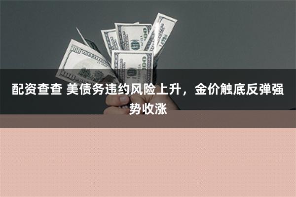 配资查查 美债务违约风险上升，金价触底反弹强势收涨