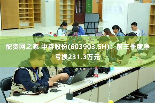 配资网之家 中持股份(603903.SH)：前三季度净亏损231.3万元