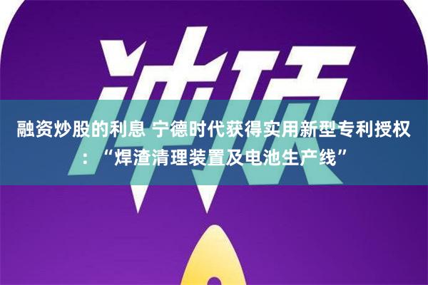 融资炒股的利息 宁德时代获得实用新型专利授权：“焊渣清理装置及电池生产线”