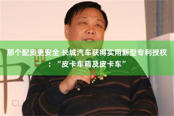 那个配资更安全 长城汽车获得实用新型专利授权：“皮卡车箱及皮卡车”