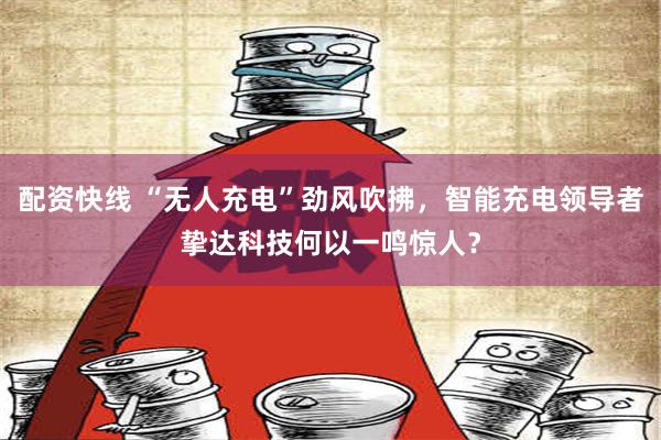 配资快线 “无人充电”劲风吹拂，智能充电领导者挚达科技何以一鸣惊人？