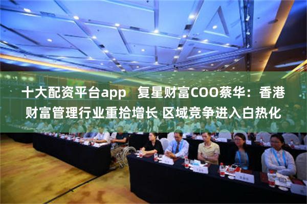 十大配资平台app   复星财富COO蔡华：香港财富管理行业重拾增长 区域竞争进入白热化