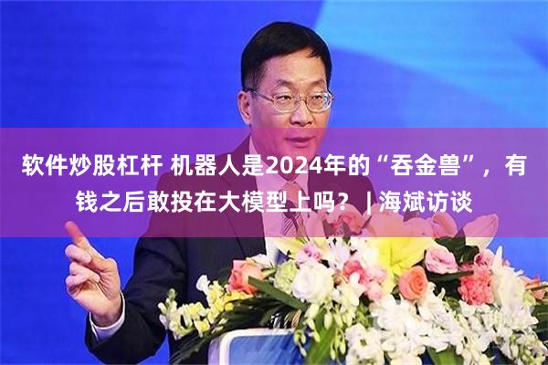 软件炒股杠杆 机器人是2024年的“吞金兽”，有钱之后敢投在大模型上吗？ | 海斌访谈