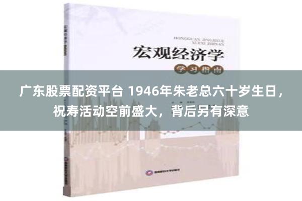 广东股票配资平台 1946年朱老总六十岁生日，祝寿活动空前盛大，背后另有深意