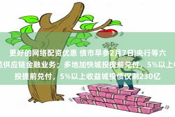 更好的网络配资优惠 债市早参2月7日|央行等六部门公开征求意见规范供应链金融业务；多地加快城投提前兑付，5%以上收益城投债仅剩230亿