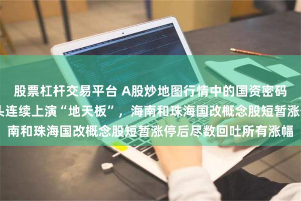 股票杠杆交易平台 A股炒地图行情中的国资密码：7天6板上海国改龙头连续上演“地天板”，海南和珠海国改概念股短暂涨停后尽数回吐所有涨幅