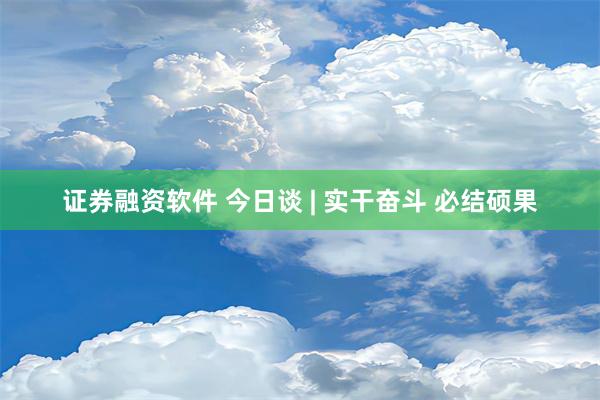 证券融资软件 今日谈 | 实干奋斗 必结硕果